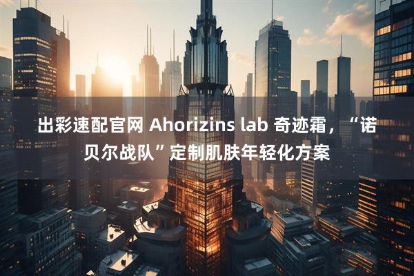 出彩速配官网 Ahorizins lab 奇迹霜，“诺贝尔战队”定制肌肤年轻化方案