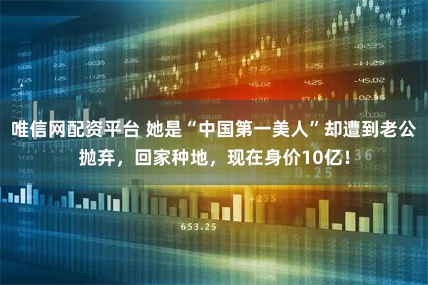 唯信网配资平台 她是“中国第一美人”却遭到老公抛弃，回家种地，现在身价10亿！