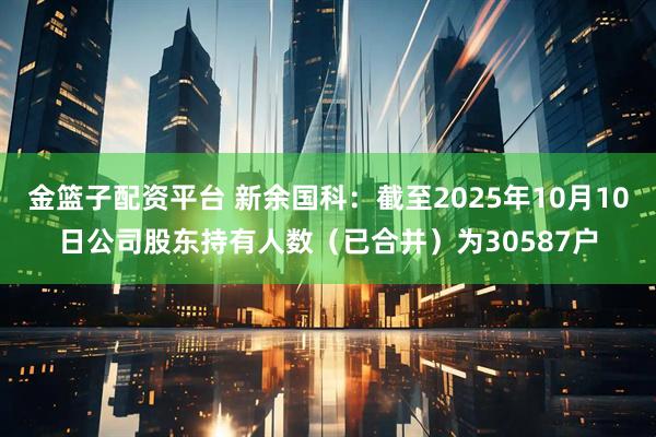 金篮子配资平台 新余国科：截至2025年10月10日公司股东持有人数（已合并）为30587户