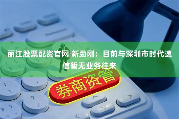丽江股票配资官网 新劲刚：目前与深圳市时代速信暂无业务往来