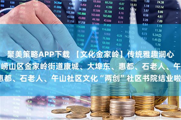 聚美策略APP下载 【文化金家岭】传统雅趣润心 基层治理筑梦——青岛市崂山区金家岭街道康城、大埠东、惠都、石老人、午山社区文化“两创”社区书院结业啦（六月篇）