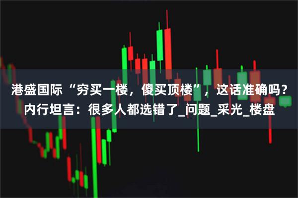 港盛国际 “穷买一楼，傻买顶楼”，这话准确吗？内行坦言：很多人都选错了_问题_采光_楼盘