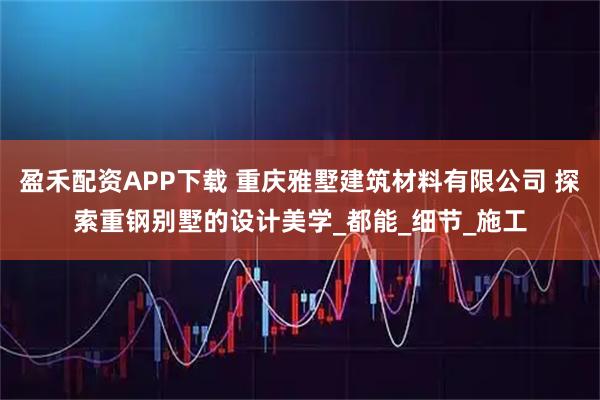 盈禾配资APP下载 重庆雅墅建筑材料有限公司 探索重钢别墅的设计美学_都能_细节_施工