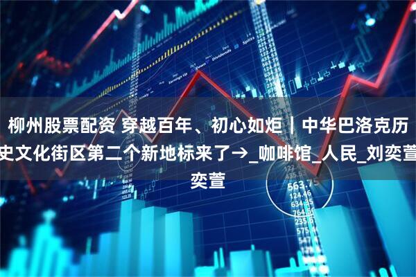 柳州股票配资 穿越百年、初心如炬｜中华巴洛克历史文化街区第二个新地标来了→_咖啡馆_人民_刘奕萱