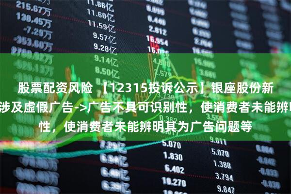 股票配资风险 【12315投诉公示】银座股份新增2件投诉公示，涉及虚假广告->广告不具可识别性，使消费者未能辨明其为广告问题等