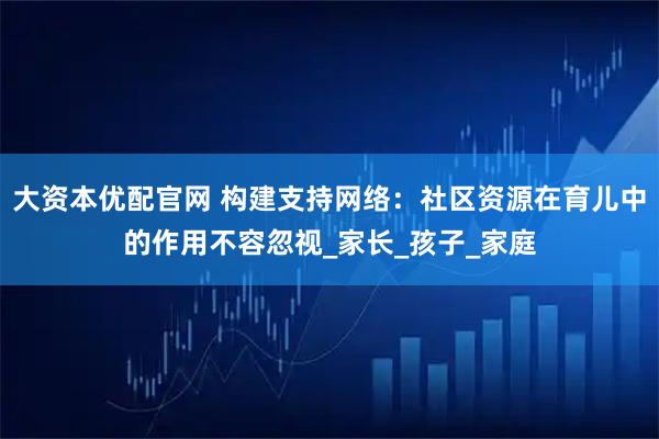 大资本优配官网 构建支持网络：社区资源在育儿中的作用不容忽视_家长_孩子_家庭
