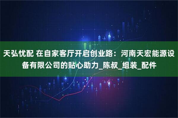 天弘忧配 在自家客厅开启创业路：河南天宏能源设备有限公司的贴心助力_陈叔_组装_配件