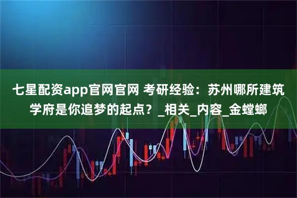 七星配资app官网官网 考研经验：苏州哪所建筑学府是你追梦的起点？_相关_内容_金螳螂