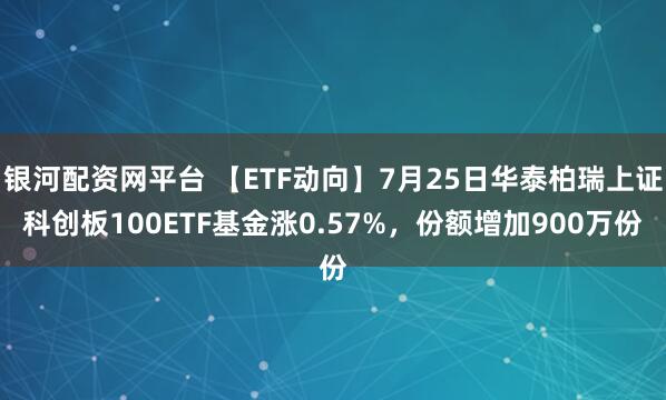 银河配资网平台 【ETF动向】7月25日华泰柏瑞上证科创板100ETF基金涨0.57%，份额增加900万份