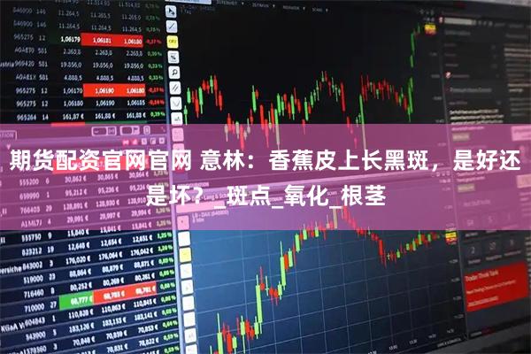 期货配资官网官网 意林：香蕉皮上长黑斑，是好还是坏？_斑点_氧化_根茎