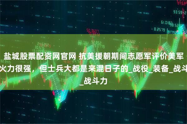 盐城股票配资网官网 抗美援朝期间志愿军评价美军：火力很强，但士兵大都是来混日子的_战役_装备_战斗力