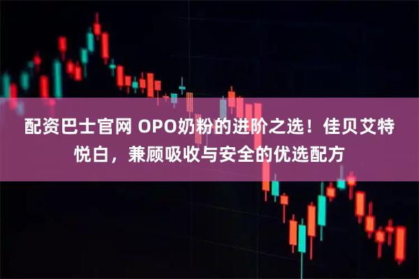配资巴士官网 OPO奶粉的进阶之选！佳贝艾特悦白，兼顾吸收与安全的优选配方