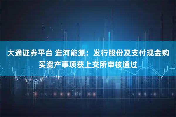 大通证券平台 淮河能源：发行股份及支付现金购买资产事项获上交所审核通过