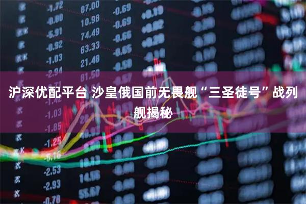 沪深优配平台 沙皇俄国前无畏舰“三圣徒号”战列舰揭秘