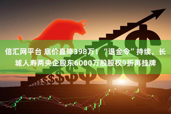 信汇网平台 底价直降398万！“退金令”持续，长城人寿两央企股东6000万股股权9折再挂牌