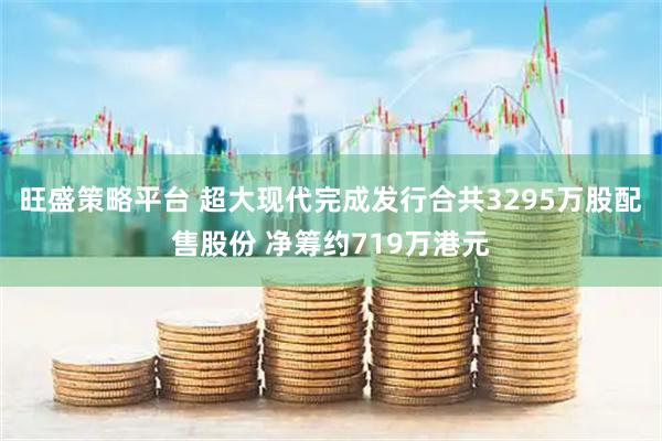 旺盛策略平台 超大现代完成发行合共3295万股配售股份 净筹约719万港元
