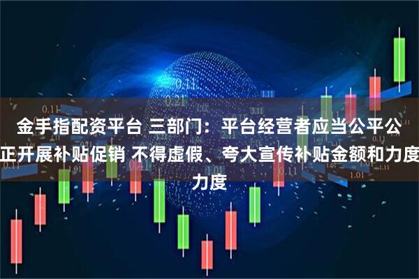 金手指配资平台 三部门：平台经营者应当公平公正开展补贴促销 不得虚假、夸大宣传补贴金额和力度