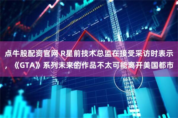 点牛股配资官网 R星前技术总监在接受采访时表示，《GTA》系列未来的作品不太可能离开美国都市