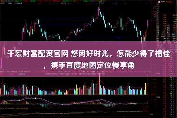 千宏财富配资官网 悠闲好时光，怎能少得了福佳，携手百度地图定位慢享角