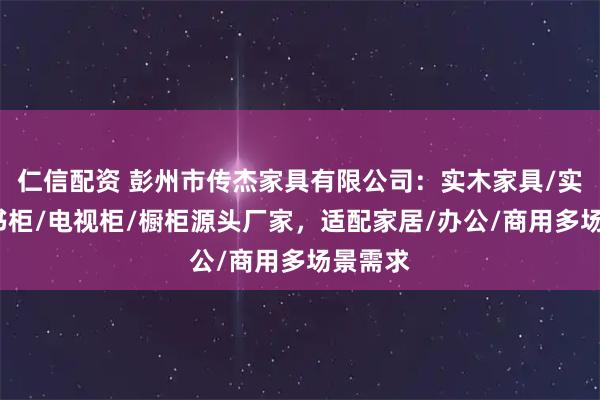 仁信配资 彭州市传杰家具有限公司：实木家具/实木椅/书柜/电视柜/橱柜源头厂家，适配家居/办公/商用多场景需求
