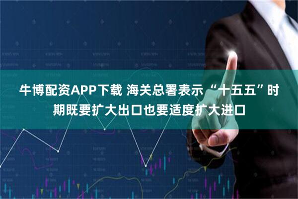 牛博配资APP下载 海关总署表示 “十五五”时期既要扩大出口也要适度扩大进口