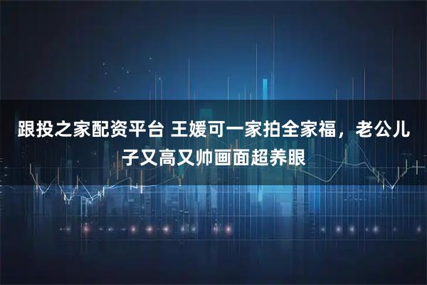 跟投之家配资平台 王媛可一家拍全家福，老公儿子又高又帅画面超养眼