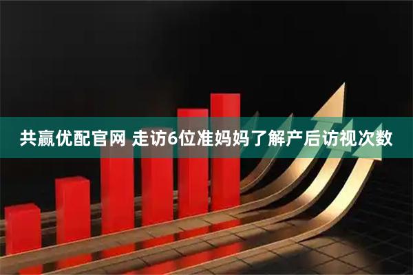 共赢优配官网 走访6位准妈妈了解产后访视次数