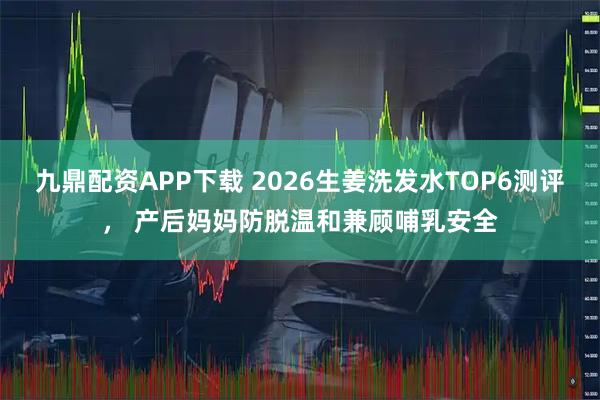 九鼎配资APP下载 2026生姜洗发水TOP6测评， 产后妈妈防脱温和兼顾哺乳安全
