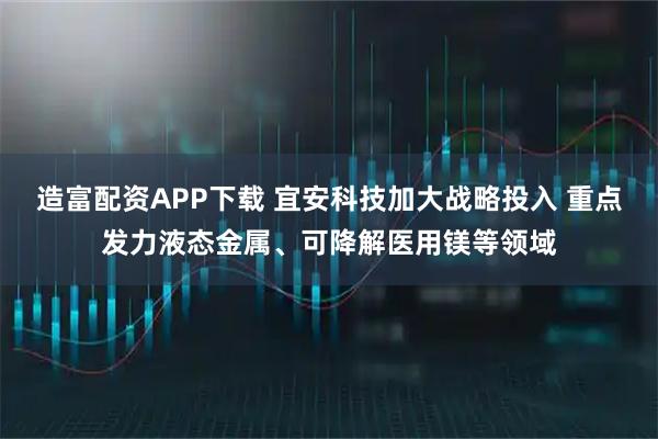 造富配资APP下载 宜安科技加大战略投入 重点发力液态金属、可降解医用镁等领域
