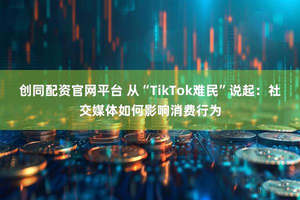 创同配资官网平台 从“TikTok难民”说起：社交媒体如何影响消费行为