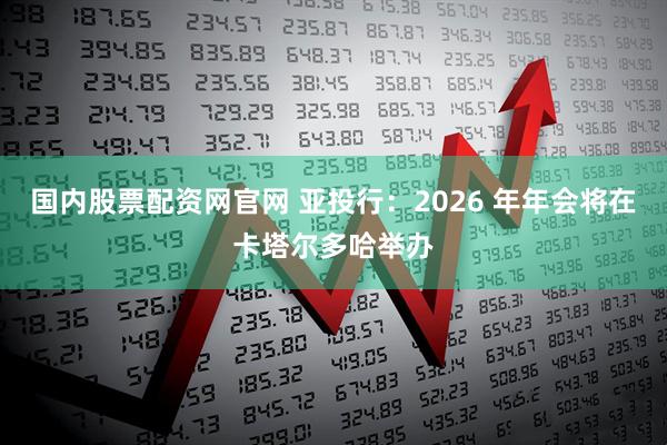 国内股票配资网官网 亚投行：2026 年年会将在卡塔尔多哈举办
