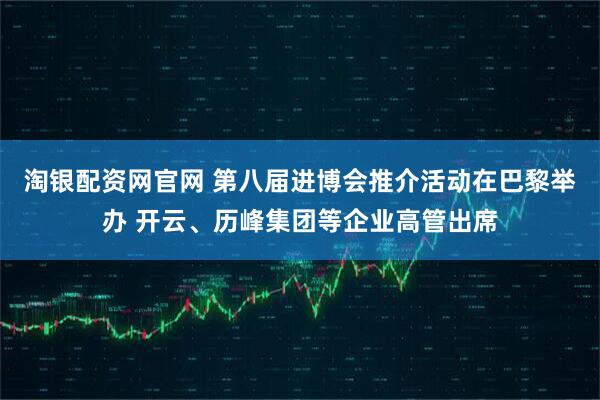 淘银配资网官网 第八届进博会推介活动在巴黎举办 开云、历峰集团等企业高管出席