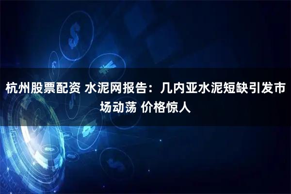 杭州股票配资 水泥网报告：几内亚水泥短缺引发市场动荡 价格惊人