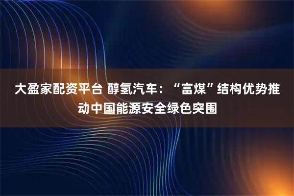 大盈家配资平台 醇氢汽车：“富煤”结构优势推动中国能源安全绿色突围