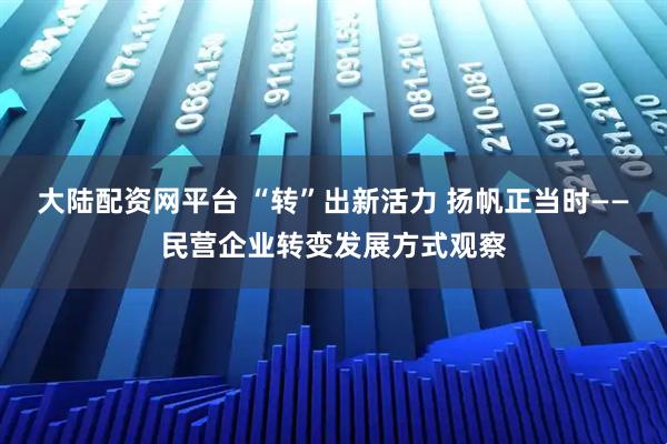 大陆配资网平台 “转”出新活力 扬帆正当时——民营企业转变发展方式观察