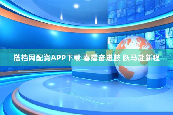 搭档网配资APP下载 春擂奋进鼓 跃马赴新程