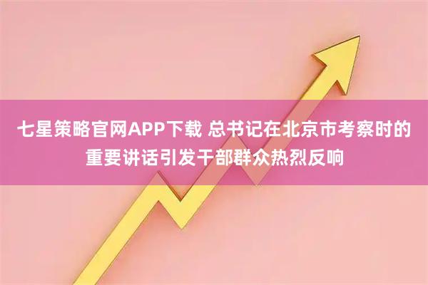 七星策略官网APP下载 总书记在北京市考察时的重要讲话引发干部群众热烈反响