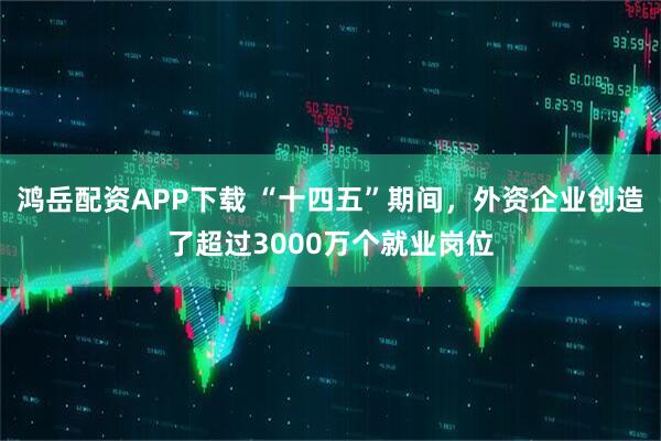 鸿岳配资APP下载 “十四五”期间,外资企业创造了超过3000万个就业岗位