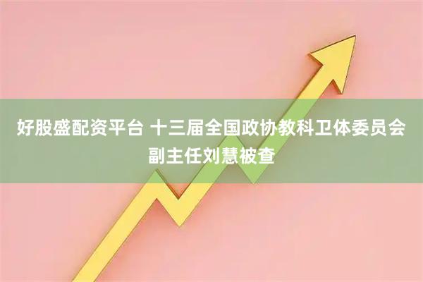 好股盛配资平台 十三届全国政协教科卫体委员会副主任刘慧被查