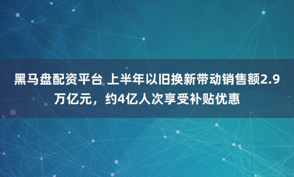 黑马盘配资平台 上半年以旧换新带动销售额2.9万亿元,约4亿人次享受补贴优惠