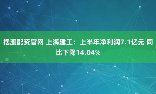 摆渡配资官网 上海建工：上半年净利润7.1亿元 同比下降14.04%