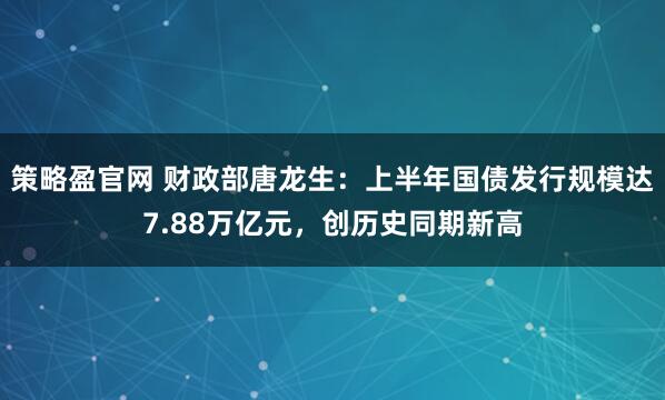 策略盈官网 财政部唐龙生：上半年国债发行规模达7.88万亿元，创历史同期新高