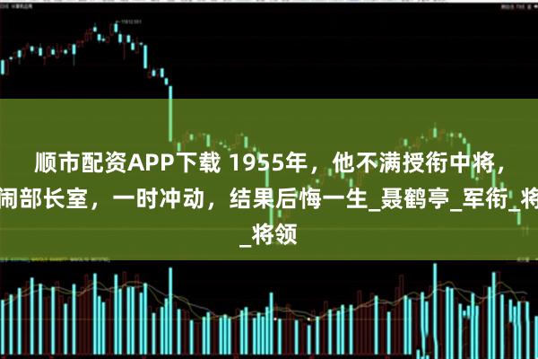 顺市配资APP下载 1955年,他不满授衔中将,大闹部长室,一时冲动,结果后悔一生_聂鹤亭_军衔_将领