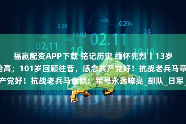 福赢配资APP下载 铭记历史 缅怀先烈丨13岁当兵抗日，个头还没有枪高；101岁回顾往昔，感念共产党好！抗战老兵马章锁：军号永远嘹亮_部队_日军_战友