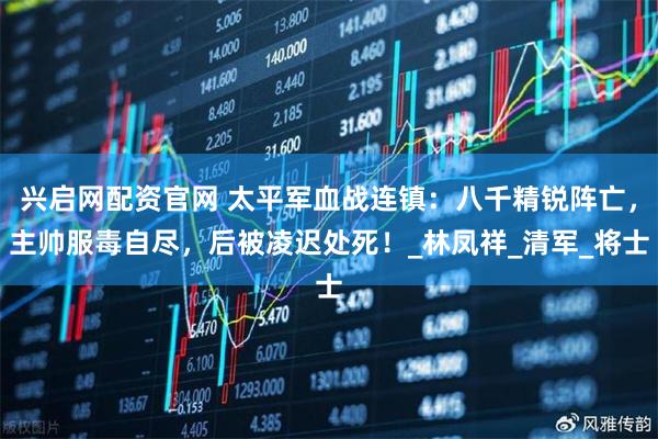兴启网配资官网 太平军血战连镇：八千精锐阵亡，主帅服毒自尽，后被凌迟处死！_林凤祥_清军_将士