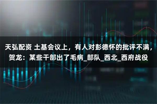 天弘配资 土基会议上，有人对彭德怀的批评不满，贺龙：某些干部出了毛病_部队_西北_西府战役