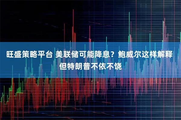 旺盛策略平台 美联储可能降息？鲍威尔这样解释 但特朗普不依不饶