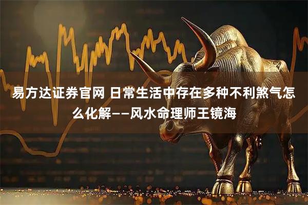 易方达证券官网 日常生活中存在多种不利煞气怎么化解——风水命理师王镜海