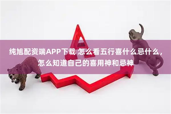 纯旭配资端APP下载 怎么看五行喜什么忌什么，怎么知道自己的喜用神和忌神
