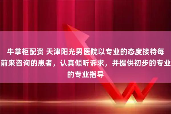 牛掌柜配资 天津阳光男医院以专业的态度接待每一位前来咨询的患者，认真倾听诉求，并提供初步的专业指导